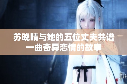 苏晚晴与她的五位丈夫共谱一曲奇异恋情的故事