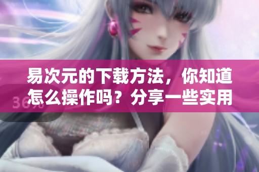 易次元的下载方法，你知道怎么操作吗？分享一些实用技巧给大家！