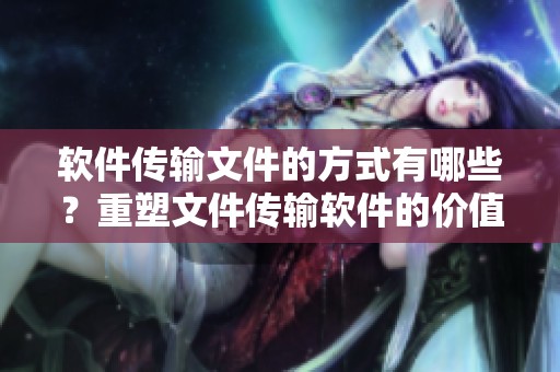 软件传输文件的方式有哪些？重塑文件传输软件的价值与功能探讨