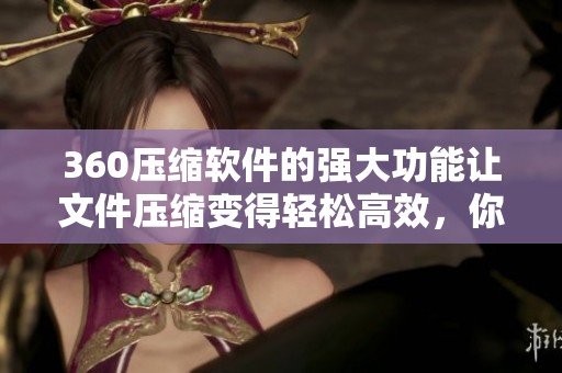 360压缩软件的强大功能让文件压缩变得轻松高效，你体验过了吗