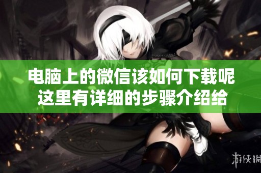 电脑上的微信该如何下载呢 这里有详细的步骤介绍给你