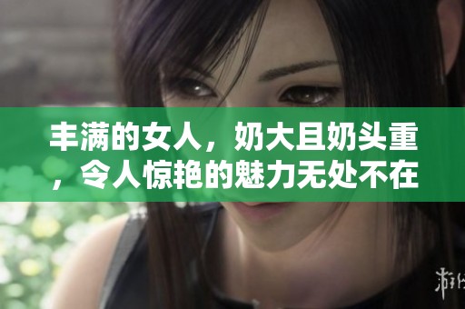 丰满的女人，奶大且奶头重，令人惊艳的魅力无处不在。