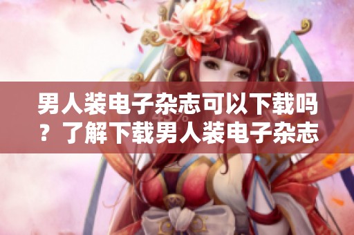 男人装电子杂志可以下载吗？了解下载男人装电子杂志的方法与步骤