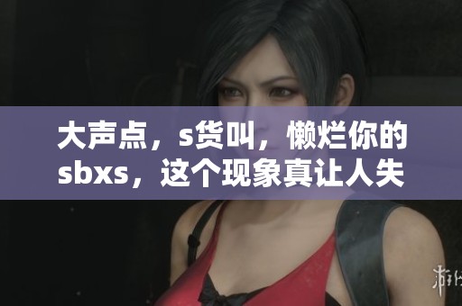 大声点，s货叫，懒烂你的sbxs，这个现象真让人失望