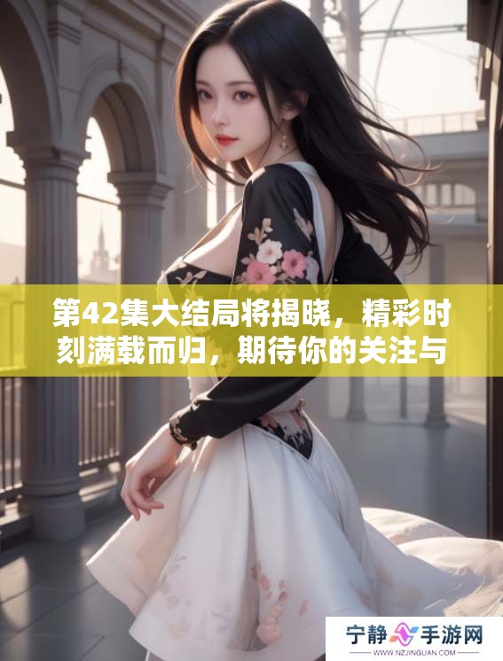 第42集大结局将揭晓，精彩时刻满载而归，期待你的关注与回顾