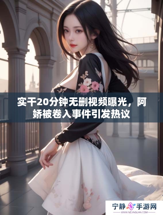 实干20分钟无删视频曝光，阿娇被卷入事件引发热议