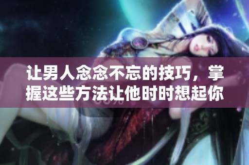 让男人念念不忘的技巧，掌握这些方法让他时时想起你