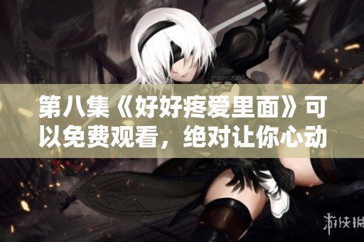 第八集《好好疼爱里面》可以免费观看，绝对让你心动不已！