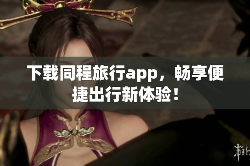 下载同程旅行app，畅享便捷出行新体验！