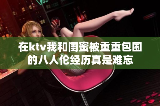 在ktv我和闺蜜被重重包围的八人伦经历真是难忘