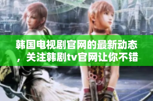 韩国电视剧官网的最新动态，关注韩剧tv官网让你不错过精彩剧集