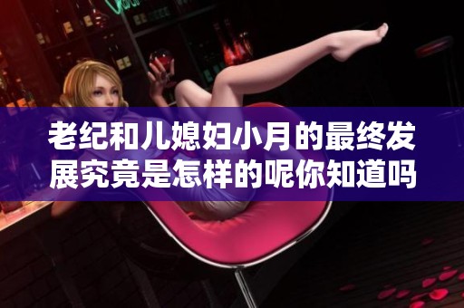 老纪和儿媳妇小月的最终发展究竟是怎样的呢你知道吗