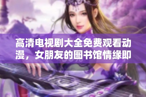 高清电视剧大全免费观看动漫，女朋友的图书馆情缘即将展开