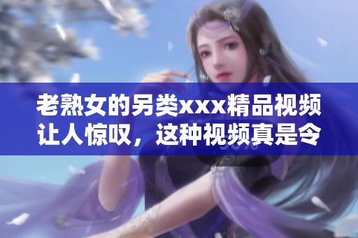 老熟女的另类xxx精品视频让人惊叹，这种视频真是令人耳目一新