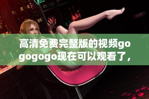 高清免费完整版的视频gogogogo现在可以观看了，快来体验精彩内容吧
