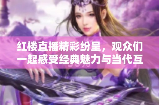 红楼直播精彩纷呈，观众们一起感受经典魅力与当代互动体验