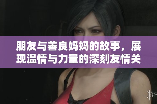 朋友与善良妈妈的故事，展现温情与力量的深刻友情关系