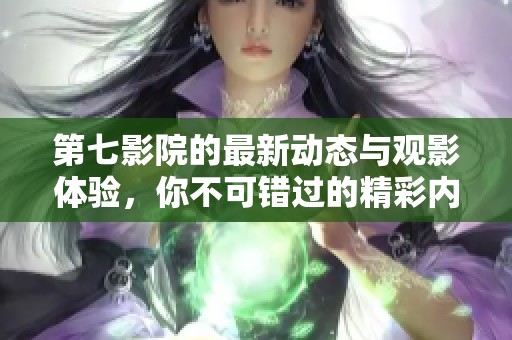 第七影院的最新动态与观影体验，你不可错过的精彩内容解析