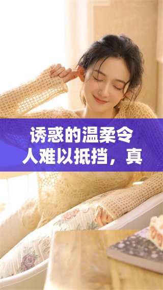诱惑的温柔令人难以抵挡，真是让人沉醉的美好体验