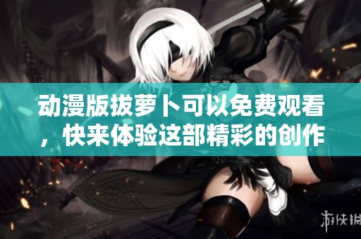 动漫版拔萝卜可以免费观看，快来体验这部精彩的创作吧！