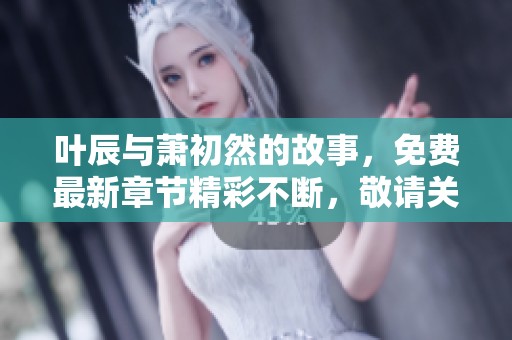 叶辰与萧初然的故事，免费最新章节精彩不断，敬请关注！