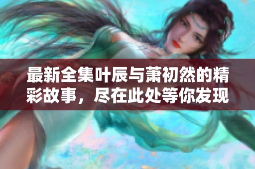 最新全集叶辰与萧初然的精彩故事，尽在此处等你发现
