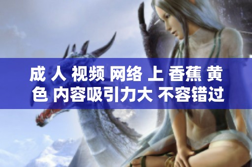 成 人 视频 网络 上 香蕉 黄 色 内容吸引力大 不容错过精彩呈现