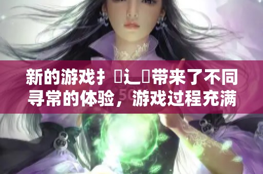 新的游戏扌喿辶畐带来了不同寻常的体验，游戏过程充满了乐趣与挑战。
