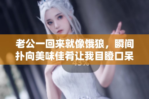 老公一回来就像饿狼，瞬间扑向美味佳肴让我目瞪口呆