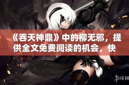 《吞天神鼎》中的柳无邪，提供全文免费阅读的机会，快来体验吧