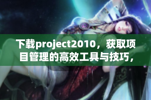 下载project2010，获取项目管理的高效工具与技巧，提升工作效率