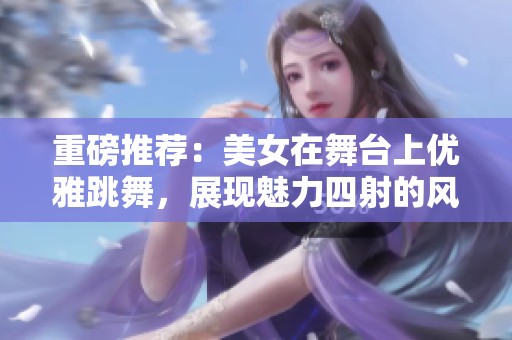 重磅推荐：美女在舞台上优雅跳舞，展现魅力四射的风采！