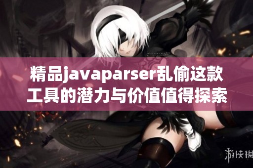 精品j**aparser乱偷这款工具的潜力与价值值得探索和研究
