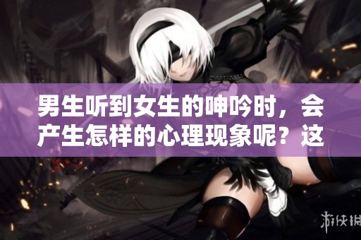 男生听到女生的呻吟时，会产生怎样的心理现象呢？这背后隐藏着什么秘密？