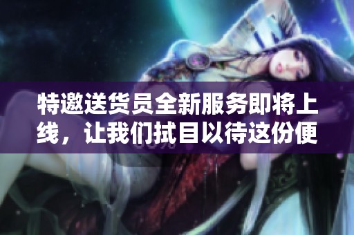 特邀送货员全新服务即将上线，让我们拭目以待这份便民礼物