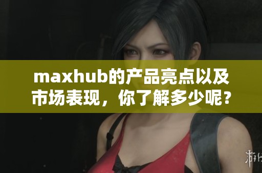 maxhub的产品亮点以及市场表现，你了解多少呢？
