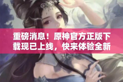 重磅消息！原神官方正版下载现已上线，快来体验全新冒险吧