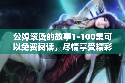 公媳滚烫的故事1-100集可以免费阅读，尽情享受精彩内容！