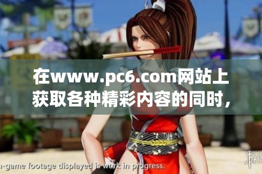 在www.pc6.com网站上获取各种精彩内容的同时，让你不断发现新奇事物