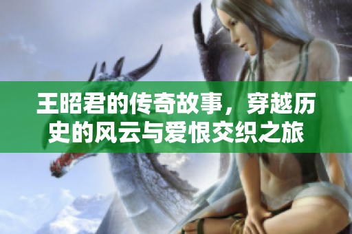 王昭君的传奇故事，穿越历史的风云与爱恨交织之旅