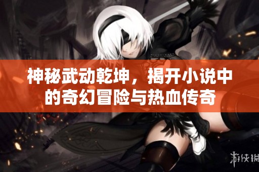 神秘武动乾坤，揭开小说中的奇幻冒险与热血传奇