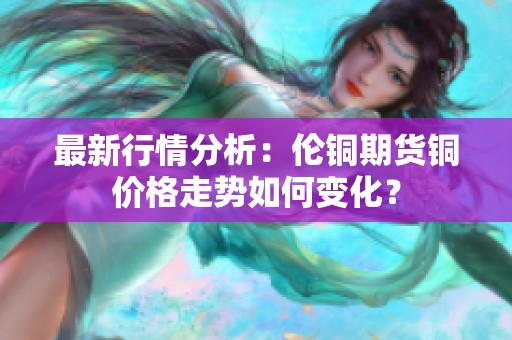 最新行情分析：伦铜期货铜价格走势如何变化？