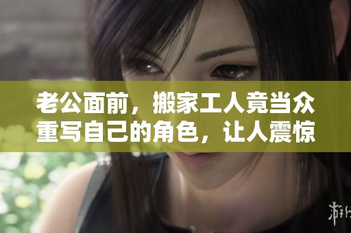 老公面前，搬家工人竟当众重写自己的角色，让人震惊不已