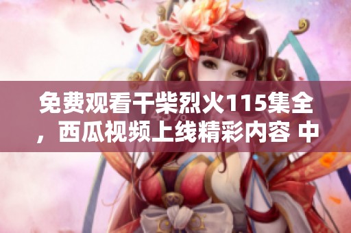 免费观看干柴烈火115集全，西瓜视频上线精彩内容 中文字幕