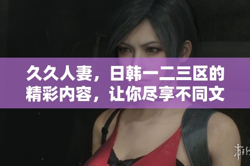 **人妻，日韩一二三区的精彩内容，让你尽享不同文化的魅力与乐趣