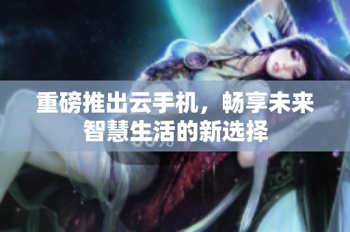 重磅推出云手机，畅享未来智慧生活的新选择