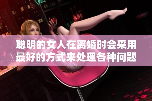 聪明的女人在离婚时会采用最好的方式来处理各种问题
