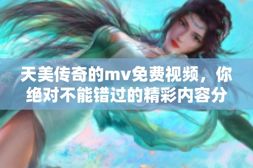 天美传奇的mv免费视频，你绝对不能错过的精彩内容分享！