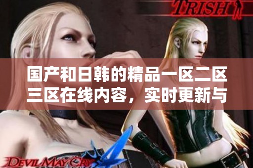 国产和日韩的精品一区二区三区在线内容，实时更新与用户互动体验不断提升