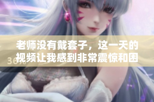 老师没有戴套子，这一天的视频让我感到非常震惊和困惑。